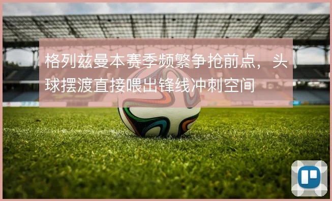格列兹曼本赛季频繁争抢前点，头球摆渡直接喂出锋线冲刺空间