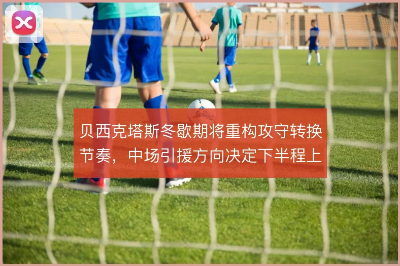 贝西克塔斯冬歇期将重构攻守转换节奏，中场引援方向决定下半程上限