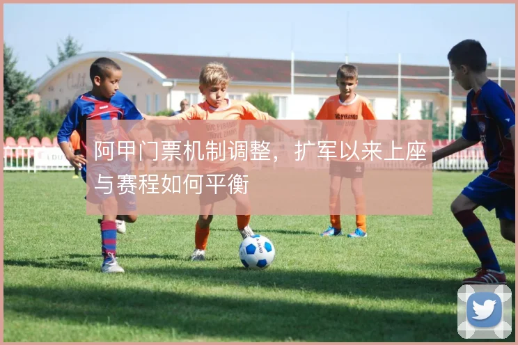 阿甲门票机制调整，扩军以来上座与赛程如何平衡