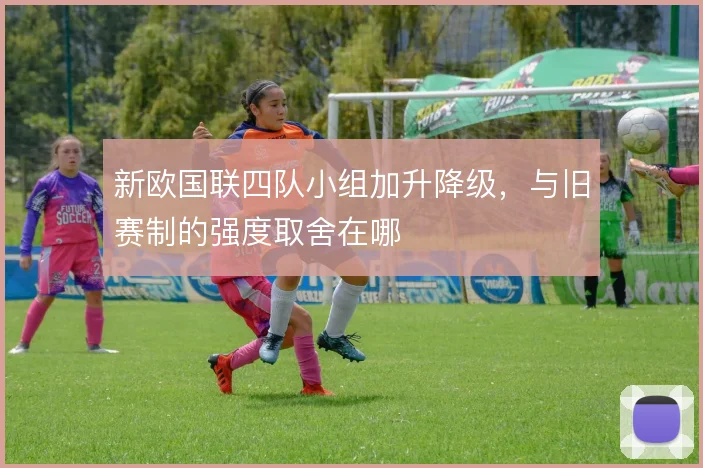 新欧国联四队小组加升降级，与旧赛制的强度取舍在哪