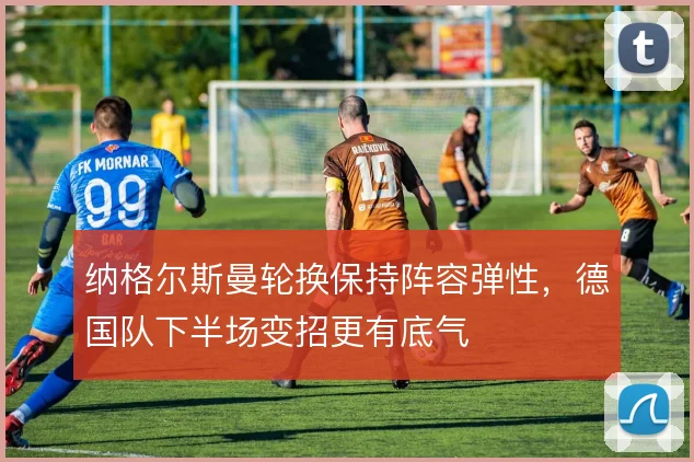 纳格尔斯曼轮换保持阵容弹性，德国队下半场变招更有底气