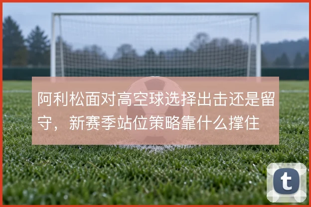 阿利松面对高空球选择出击还是留守，新赛季站位策略靠什么撑住
