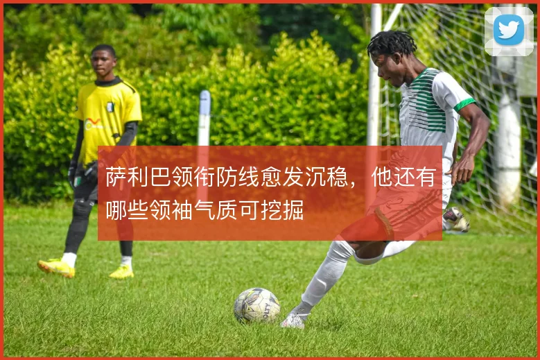 萨利巴领衔防线愈发沉稳，他还有哪些领袖气质可挖掘