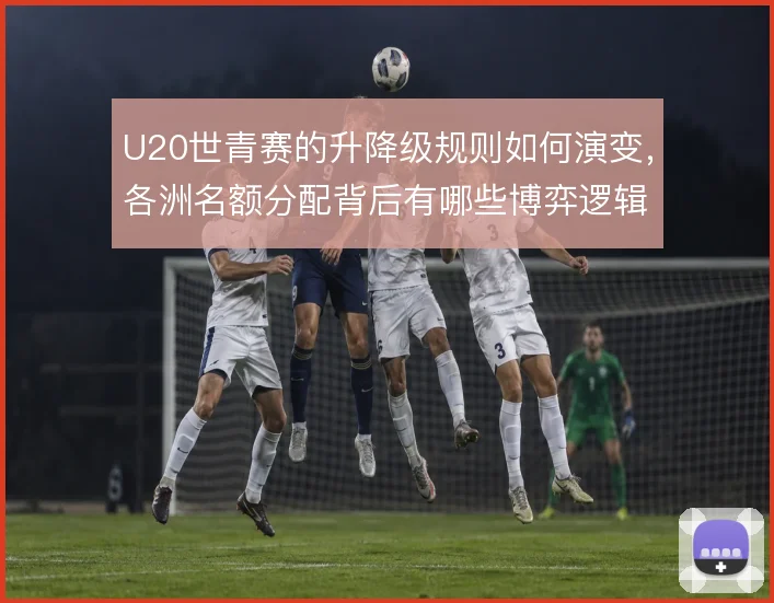 U20世青赛的升降级规则如何演变，各洲名额分配背后有哪些博弈逻辑