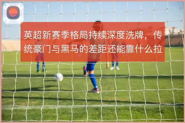 英超新赛季格局持续深度洗牌，传统豪门与黑马的差距还能靠什么拉开