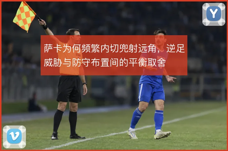 萨卡为何频繁内切兜射远角,逆足威胁与防守布置间的平衡取舍