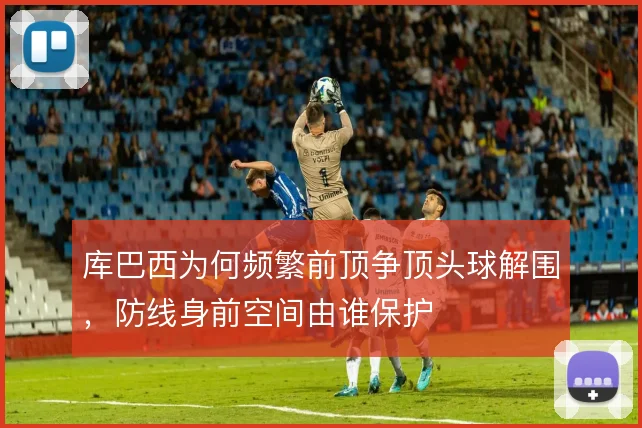 库巴西为何频繁前顶争顶头球解围,防线身前空间由谁保护