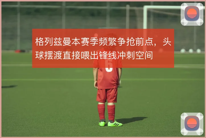 格列兹曼本赛季频繁争抢前点，头球摆渡直接喂出锋线冲刺空间