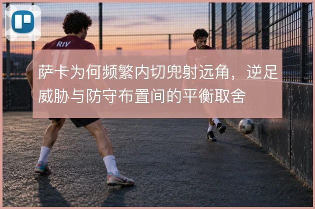 萨卡为何频繁内切兜射远角，逆足威胁与防守布置间的平衡取舍