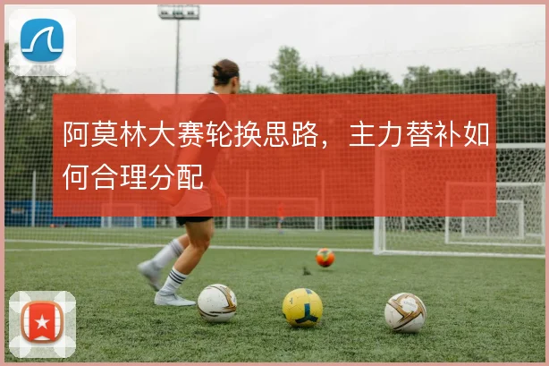 阿莫林大赛轮换思路，主力替补如何合理分配