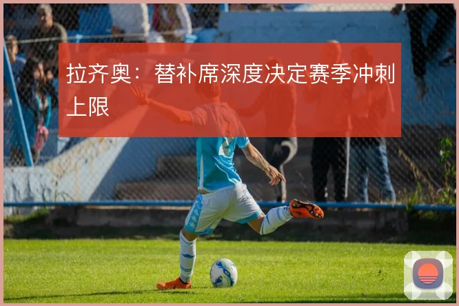 拉齐奥：替补席深度决定赛季冲刺上限