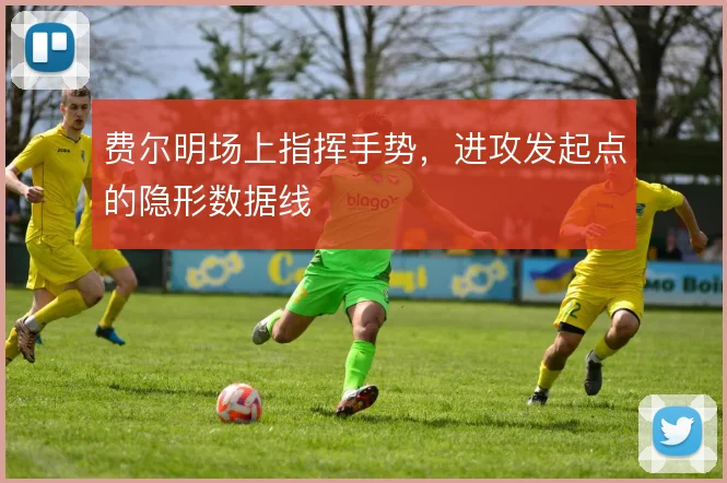 费尔明场上指挥手势，进攻发起点的隐形数据线