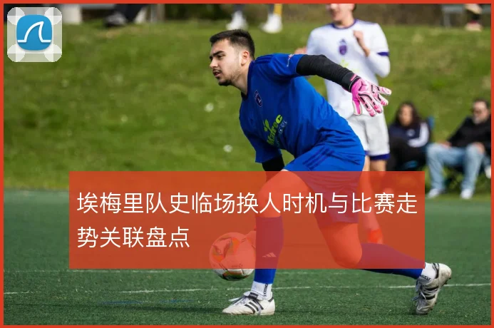 埃梅里队史临场换人时机与比赛走势关联盘点