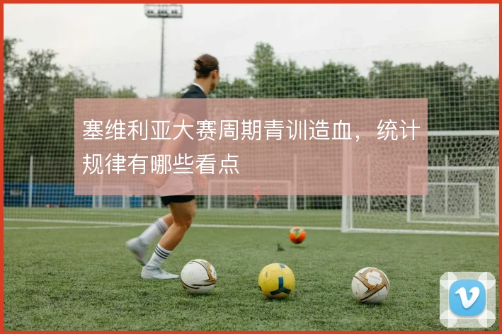 塞维利亚大赛周期青训造血，统计规律有哪些看点