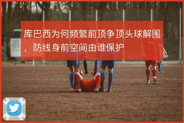 库巴西为何频繁前顶争顶头球解围,防线身前空间由谁保护