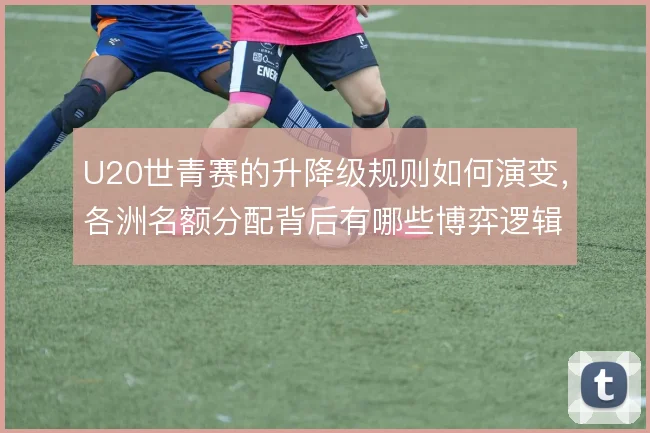 U20世青赛的升降级规则如何演变，各洲名额分配背后有哪些博弈逻辑