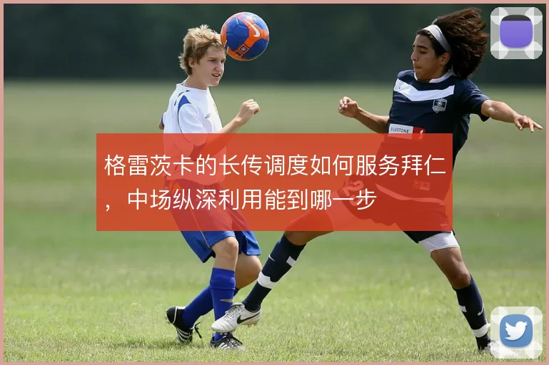 格雷茨卡的长传调度如何服务拜仁，中场纵深利用能到哪一步