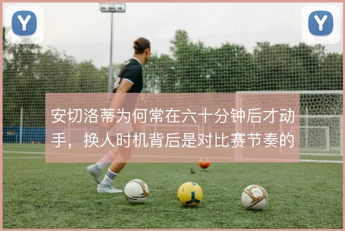 安切洛蒂为何常在六十分钟后才动手，换人时机背后是对比赛节奏的耐心博弈